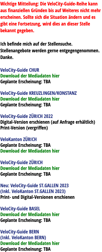 Wichtige Mitteilung: Die VeloCity-Guide-Reihe kann aus finanziellen Gründen bis auf Weiteres nicht mehr erscheinen. Sollte sich die Situation ändern und es gibt eine Fortsetzung, wird dies an dieser Stelle bekannt gegeben. Ich befinde mich auf der Stellensuche. Stellenangebote werden gerne entgegengenommen. Danke. VeloCity-Guide CHUR Download der Mediadaten hier Geplante Erscheinung: TBA VeloCity-Guide KREUZLINGEN/KONSTANZ Download der Mediadaten hier Geplante Erscheinung: TBA VeloCity-Guide ZÜRICH 2022 Digital-Version erschienen (auf Anfrage erhältlich) Print-Version (vergriffen) VeloKanton ZÜRICH Geplante Erscheinung: TBA Download der Mediadaten hier VeloCity-Guide ZÜRICH Download der Mediadaten hier Geplante Erscheinung: TBA Neu: VeloCity-Guide ST.GALLEN 2023 (Inkl. VeloKanton ST.GALLEN 2023) Print- und Digital-Versionen erschienen VeloCity-Guide BASEL Download der Mediadaten hier Geplante Erscheinung: TBA VeloCity-Guide BERN (Inkl. VeloKanton BERN) Download der Mediadaten hier Geplante Erscheinung: TBA